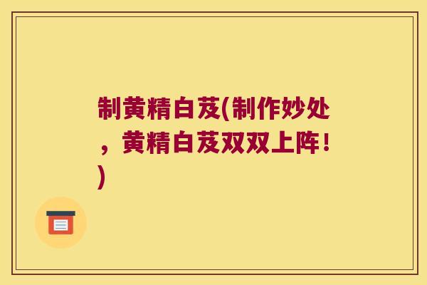 制黄精白芨(制作妙处，黄精白芨双双上阵！)
