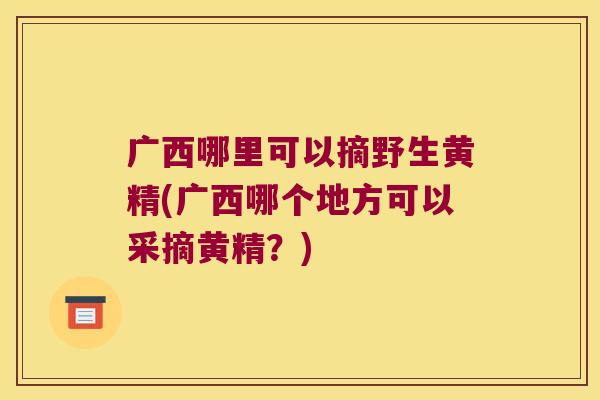广西哪里可以摘野生黄精(广西哪个地方可以采摘黄精?) 广西哪里可以摘野生黄精(广西哪个地方可以采摘黄精?)