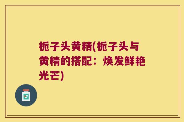 栀子头黄精(栀子头与黄精的搭配:焕发鲜艳光芒) 栀子头黄精(栀子头与黄精的搭配:焕发鲜艳光芒)