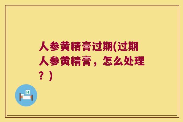 人参黄精膏过期(过期人参黄精膏，怎么处理？)