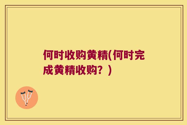 何时收购黄精(何时完成黄精收购?) 何时收购黄精(何时完成黄精收购?)