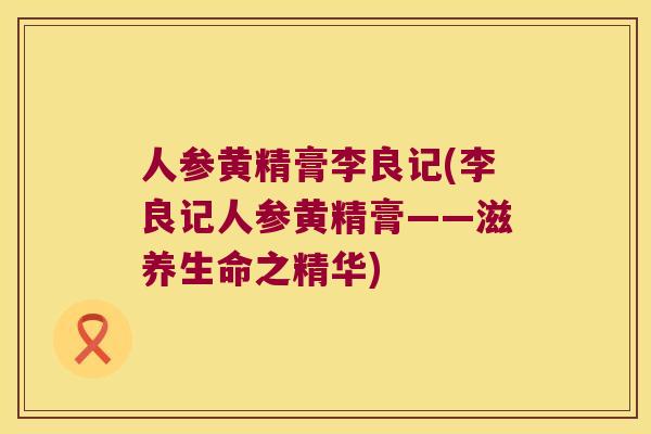 人参黄精膏李良记(李良记人参黄精膏——滋养生命之精华) 人参黄精膏李良记(李良记人参黄精膏——滋养生命之精华)