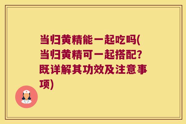 当归黄精能一起吃吗(当归黄精可一起搭配?既详解其功效及注意事项) 当归黄精能一起吃吗(当归黄精可一起搭配?既详解其功效及注意事项)