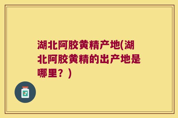 湖北阿胶黄精产地(湖北阿胶黄精的出产地是哪里？)