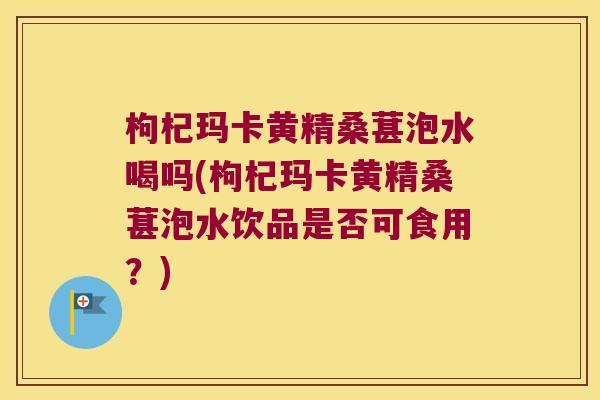 枸杞玛卡黄精桑葚泡水喝吗(枸杞玛卡黄精桑葚泡水饮品是否可食用？)