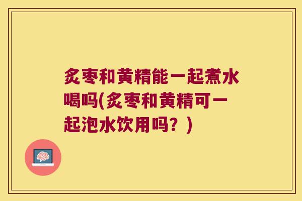 炙枣和黄精能一起煮水喝吗(炙枣和黄精可一起泡水饮用吗?) 炙枣和黄精能一起煮水喝吗(炙枣和黄精可一起泡水饮用吗?)