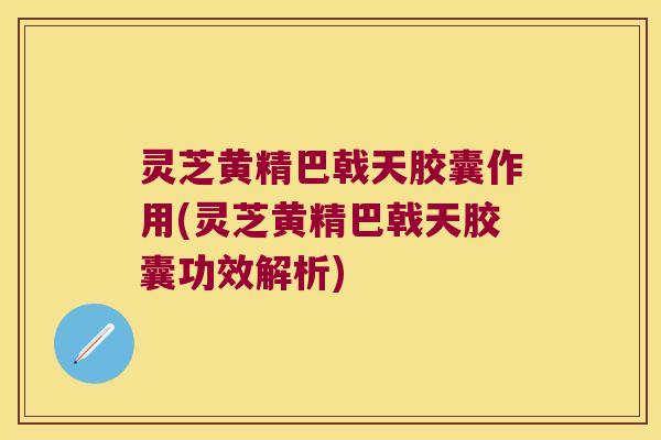 灵芝黄精巴戟天胶囊作用(灵芝黄精巴戟天胶囊功效解析)
