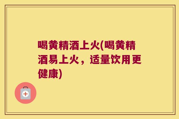 喝黄精酒上火(喝黄精酒易上火，适量饮用更健康)