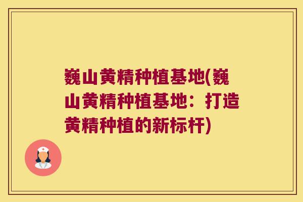 巍山黄精种植基地(巍山黄精种植基地:打造黄精种植的新标杆) 巍山黄精种植基地(巍山黄精种植基地:打造黄精种植的新标杆)