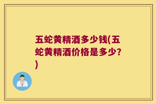 五蛇黄精酒多少钱(五蛇黄精酒价格是多少？)