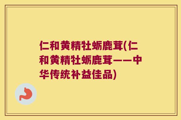 仁和黄精牡蛎鹿茸(仁和黄精牡蛎鹿茸——中华传统补益佳品)