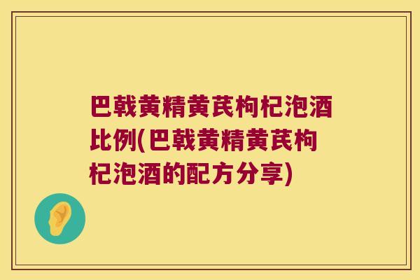 巴戟黄精黄芪枸杞泡酒比例(巴戟黄精黄芪枸杞泡酒的配方分享)