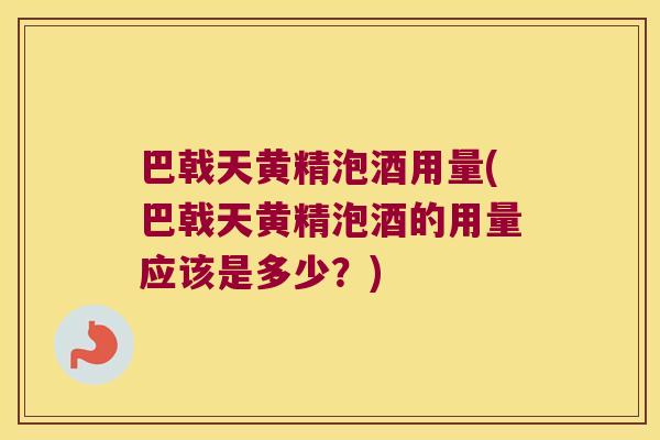 巴戟天黄精泡酒用量(巴戟天黄精泡酒的用量应该是多少？)