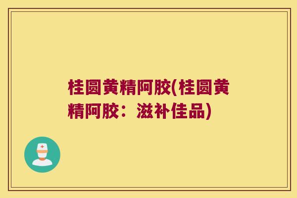 桂圆黄精阿胶(桂圆黄精阿胶：滋补佳品)