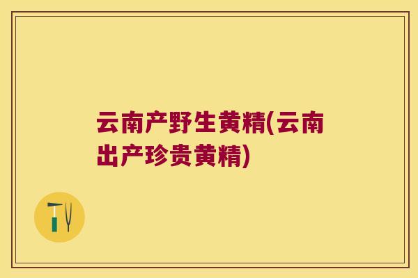 云南产野生黄精(云南出产珍贵黄精)