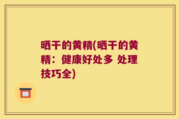 晒干的黄精(晒干的黄精:健康好处多 处理技巧全) 晒干的黄精(晒干的黄精:健康好处多 处理技巧全)