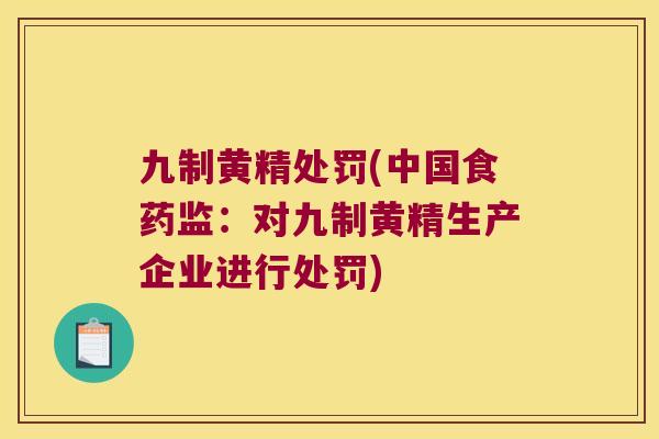 九制黄精处罚(中国食药监：对九制黄精生产企业进行处罚)