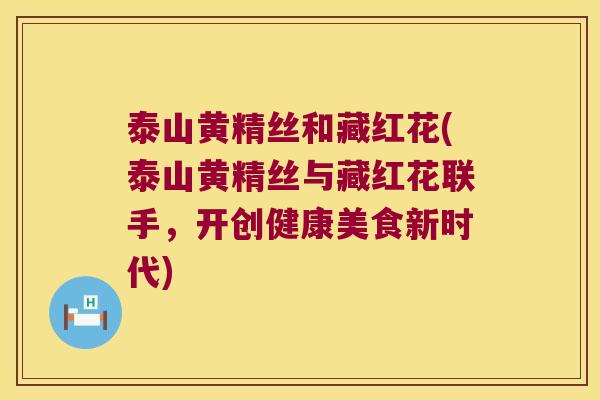 泰山黄精丝和藏红花(泰山黄精丝与藏红花联手，开创健康美食新时代)