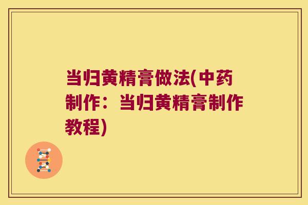 当归黄精膏做法(制作:当归黄精膏制作教程) 当归黄精膏做法(制作:当归黄精膏制作教程)