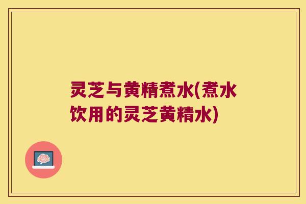 灵芝与黄精煮水(煮水饮用的灵芝黄精水)