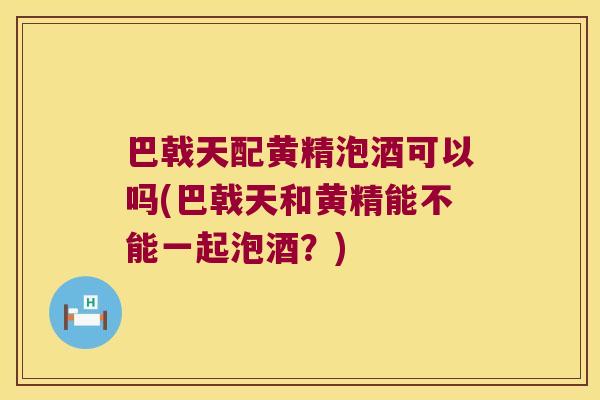 巴戟天配黄精泡酒可以吗(巴戟天和黄精能不能一起泡酒?) 巴戟天配黄精泡酒可以吗(巴戟天和黄精能不能一起泡酒?)
