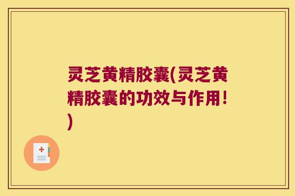 灵芝黄精胶囊(灵芝黄精胶囊的功效与作用!) 灵芝黄精胶囊(灵芝黄精胶囊的功效与作用!)