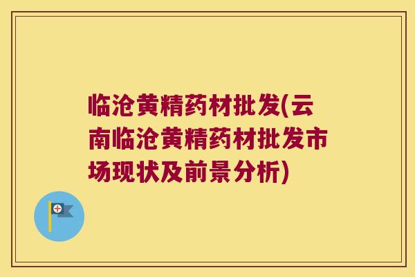 临沧黄精药材批发(云南临沧黄精药材批发市场现状及前景分析) 临沧黄精药材批发(云南临沧黄精药材批发市场现状及前景分析)