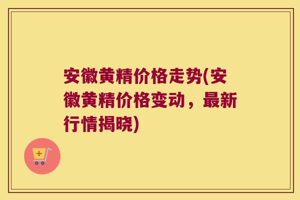 安徽黄精价格走势(安徽黄精价格变动，新行情揭晓)