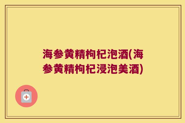 海参黄精枸杞泡酒(海参黄精枸杞浸泡美酒) 海参黄精枸杞泡酒(海参黄精枸杞浸泡美酒)