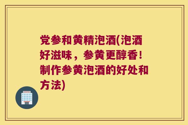 党参和黄精泡酒(泡酒好滋味,参黄更醇香!制作参黄泡酒的好处和方法) 党参和黄精泡酒(泡酒好滋味,参黄更醇香!制作参黄泡酒的好处和方法)