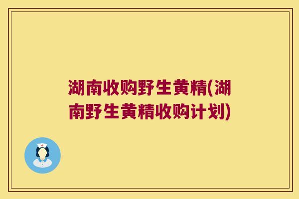 湖南收购野生黄精(湖南野生黄精收购计划) 湖南收购野生黄精(湖南野生黄精收购计划)