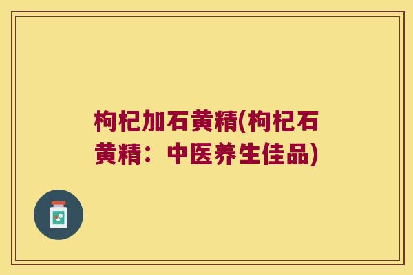 枸杞加石黄精(枸杞石黄精：中医养生佳品)