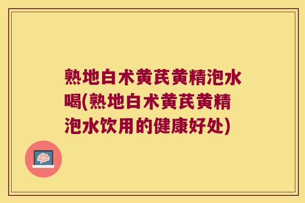 熟地白术黄芪黄精泡水喝(熟地白术黄芪黄精泡水饮用的健康好处)