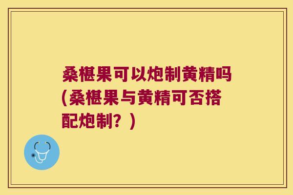 桑椹果可以炮制黄精吗(桑椹果与黄精可否搭配炮制？)