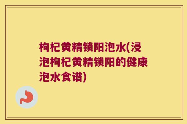 枸杞黄精锁阳泡水(浸泡枸杞黄精锁阳的健康泡水食谱) 枸杞黄精锁阳泡水(浸泡枸杞黄精锁阳的健康泡水食谱)