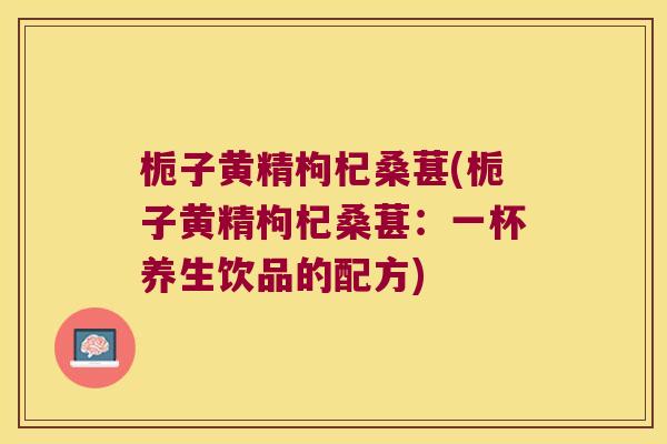 栀子黄精枸杞桑葚(栀子黄精枸杞桑葚：一杯养生饮品的配方)