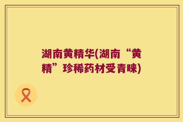 湖南黄精华(湖南“黄精”珍稀药材受青睐)