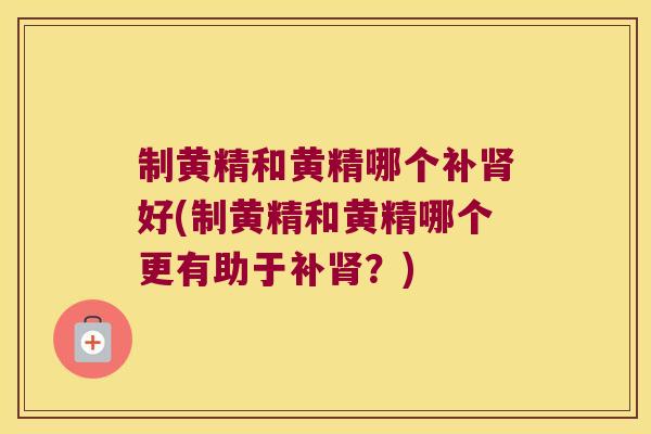 制黄精和黄精哪个补好(制黄精和黄精哪个更有助于补？)