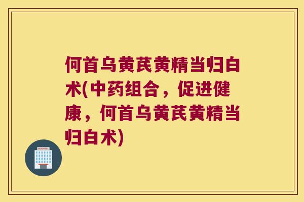 何首乌黄芪黄精当归白术(组合,促进健康,何首乌黄芪黄精当归白术) 何首乌黄芪黄精当归白术(组合,促进健康,何首乌黄芪黄精当归白术)