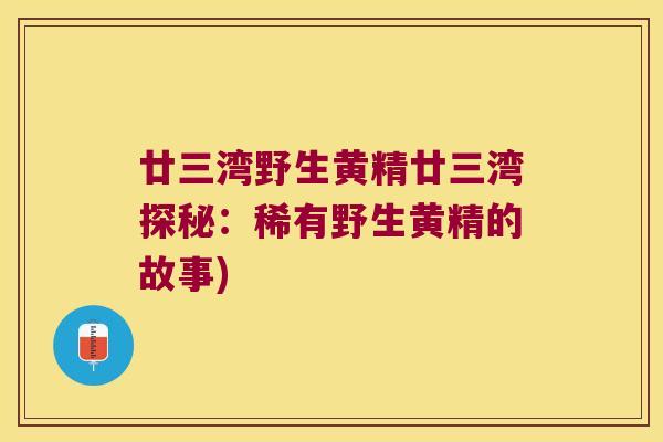 廿三湾野生黄精廿三湾探秘:稀有野生黄精的故事) 廿三湾野生黄精廿三湾探秘:稀有野生黄精的故事)