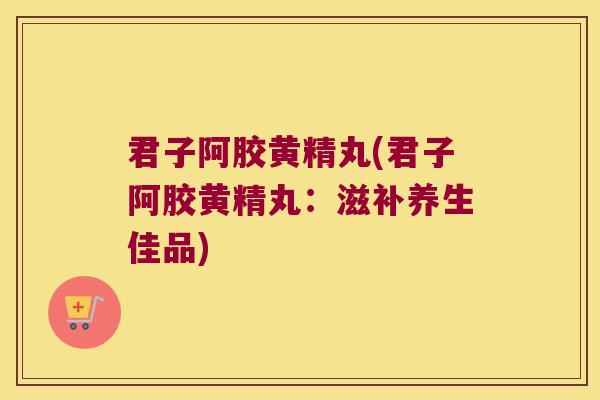 君子阿胶黄精丸(君子阿胶黄精丸:滋补养生佳品) 君子阿胶黄精丸(君子阿胶黄精丸:滋补养生佳品)