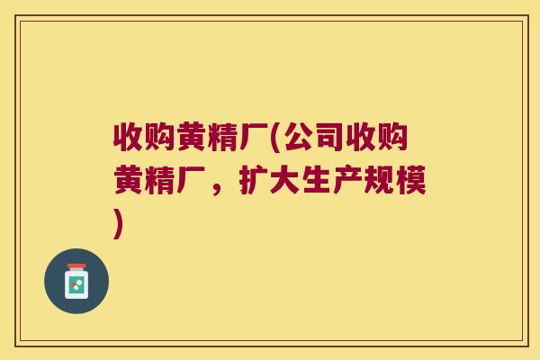 收购黄精厂(公司收购黄精厂,扩大生产规模) 收购黄精厂(公司收购黄精厂,扩大生产规模)