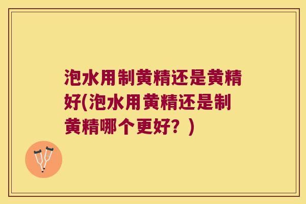 泡水用制黄精还是黄精好(泡水用黄精还是制黄精哪个更好?) 泡水用制黄精还是黄精好(泡水用黄精还是制黄精哪个更好?)