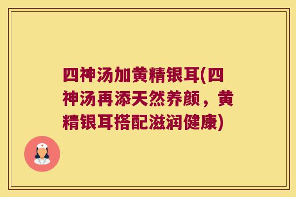 四神汤加黄精银耳(四神汤再添天然养颜,黄精银耳搭配滋润健康) 四神汤加黄精银耳(四神汤再添天然养颜,黄精银耳搭配滋润健康)