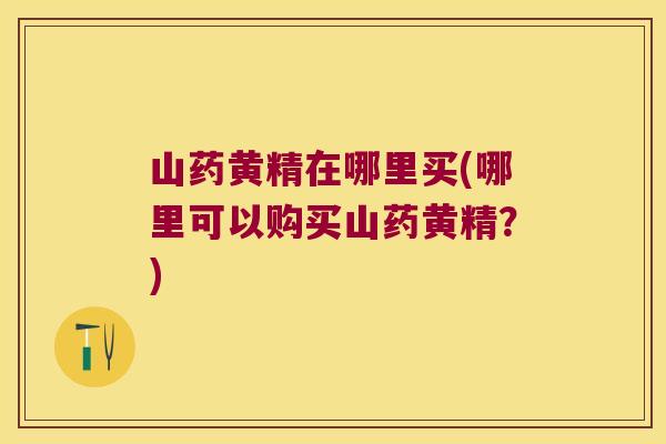 山药黄精在哪里买(哪里可以购买山药黄精？)
