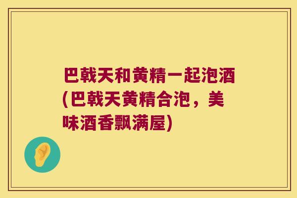 巴戟天和黄精一起泡酒(巴戟天黄精合泡，美味酒香飘满屋)