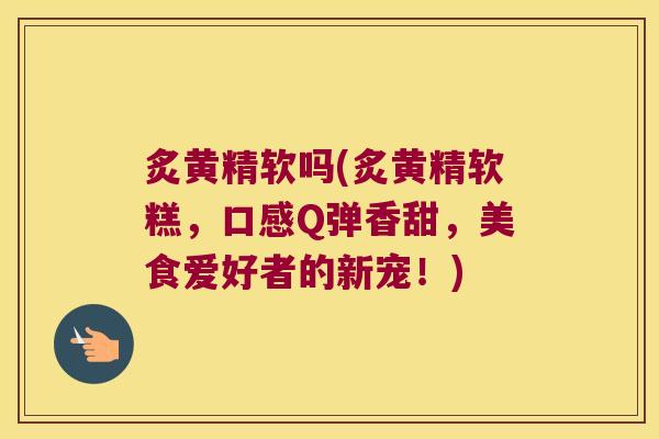 炙黄精软吗(炙黄精软糕,口感Q弹香甜,美食爱好者的新宠!) 炙黄精软吗(炙黄精软糕,口感Q弹香甜,美食爱好者的新宠!)
