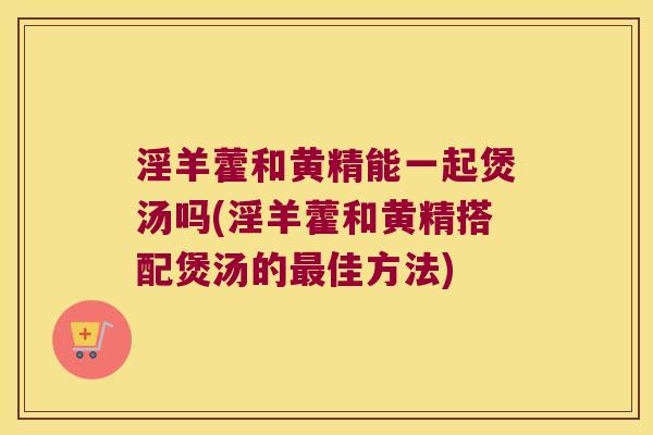 淫羊藿和黄精能一起煲汤吗(淫羊藿和黄精搭配煲汤的佳方法)