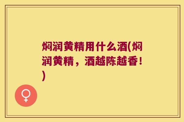 焖润黄精用什么酒(焖润黄精,酒越陈越香!) 焖润黄精用什么酒(焖润黄精,酒越陈越香!)