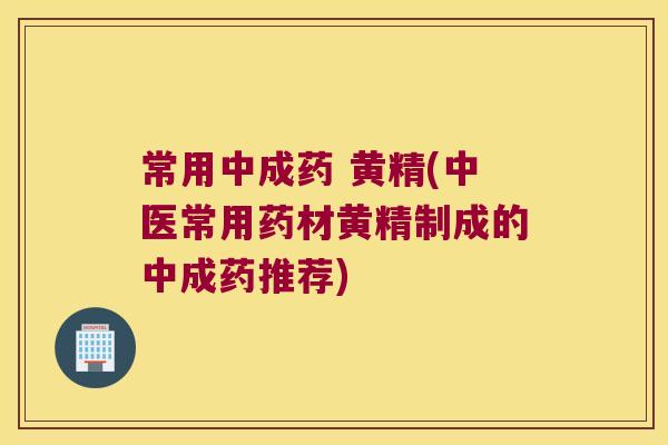 常用中成药 黄精(中医常用药材黄精制成的中成药推荐)